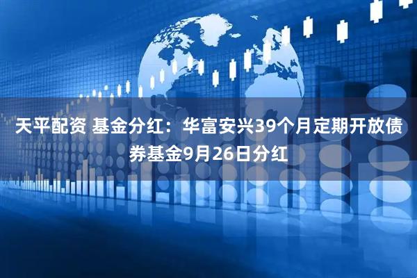 天平配资 基金分红：华富安兴39个月定期开放债券基金9月26日分红