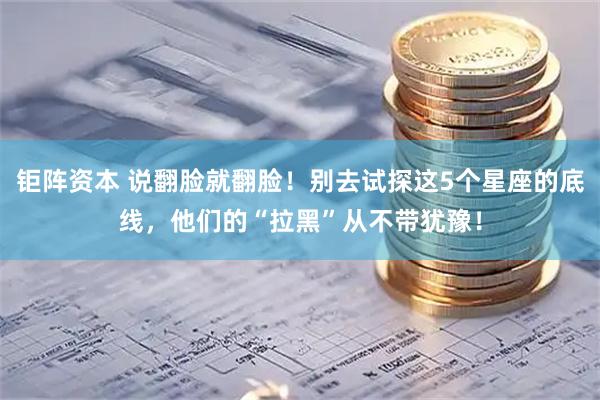 钜阵资本 说翻脸就翻脸！别去试探这5个星座的底线，他们的“拉黑”从不带犹豫！