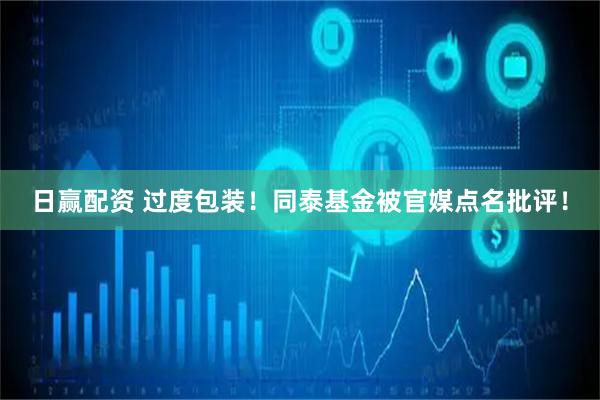日赢配资 过度包装！同泰基金被官媒点名批评！