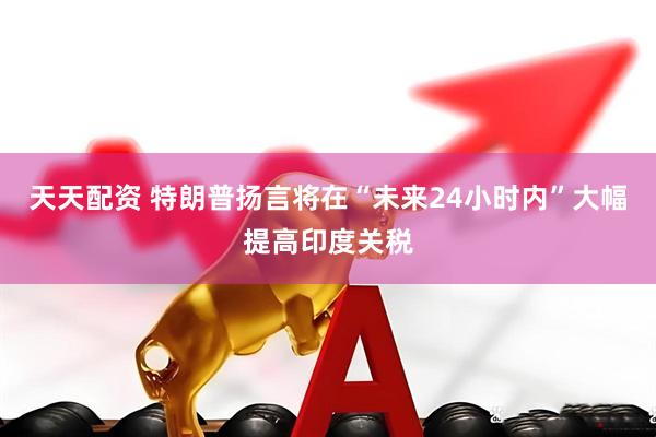 天天配资 特朗普扬言将在“未来24小时内”大幅提高印度关税