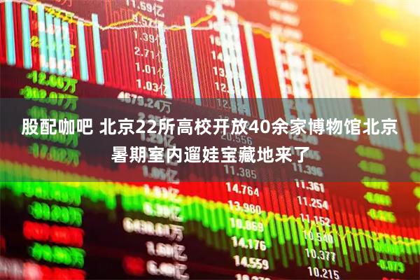 股配咖吧 北京22所高校开放40余家博物馆北京暑期室内遛娃宝藏地来了