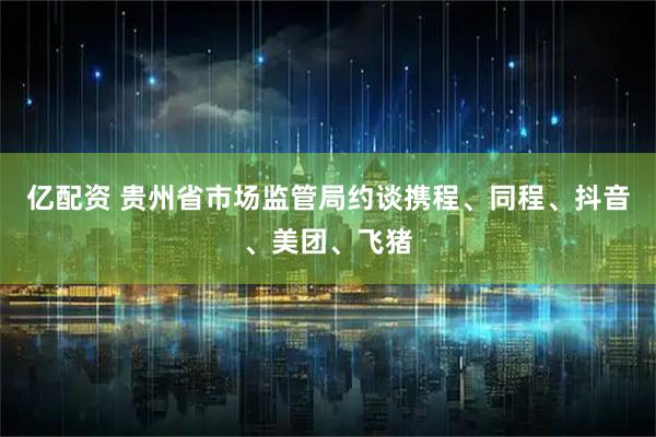 亿配资 贵州省市场监管局约谈携程、同程、抖音、美团、飞猪