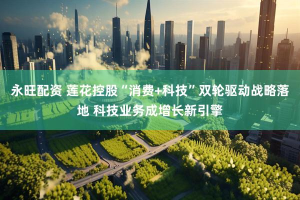永旺配资 莲花控股“消费+科技”双轮驱动战略落地 科技业务成增长新引擎