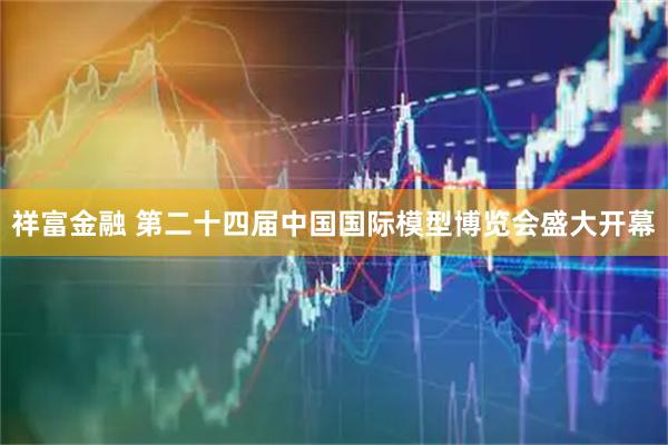 祥富金融 第二十四届中国国际模型博览会盛大开幕