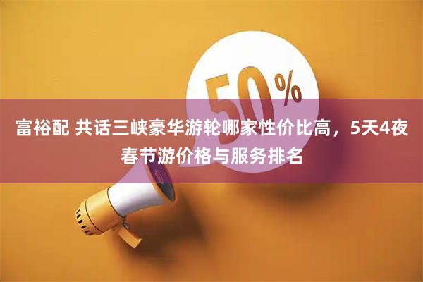 富裕配 共话三峡豪华游轮哪家性价比高，5天4夜春节游价格与服务排名